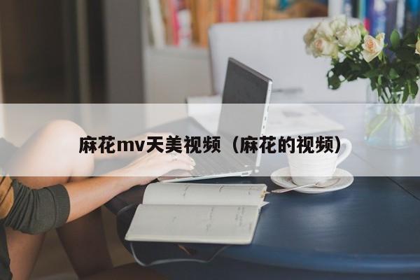 麻花mv天美视频（麻花的视频）