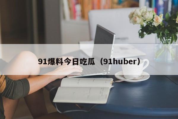 91爆料今日吃瓜（91huber）