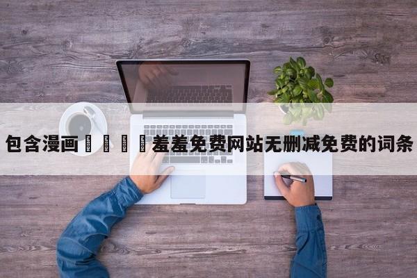 包含漫画🈲羞羞免费网站无删减免费的词条