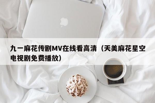 九一麻花传剧MV在线看高清（天美麻花星空电视剧免费播放）