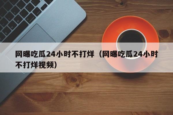 网曝吃瓜24小时不打烊（网曝吃瓜24小时不打烊视频）