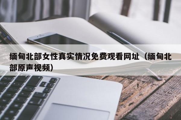 缅甸北部女性真实情况免费观看网址（缅甸北部原声视频）