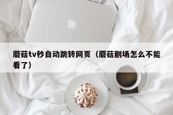 蘑菇tv秒自动跳转网页（蘑菇剧场怎么不能看了）