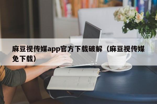 麻豆视传媒app官方下载破解（麻豆视传媒免下载）