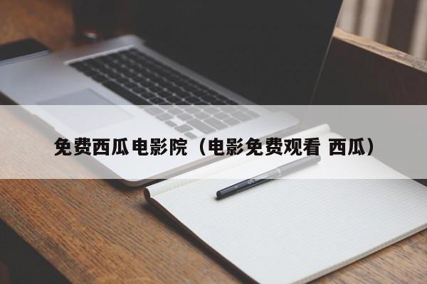 免费西瓜电影院（电影免费观看 西瓜）