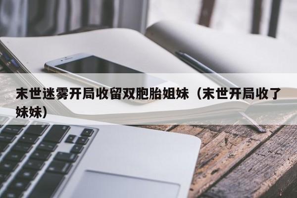 末世迷雾开局收留双胞胎姐妹（末世开局收了妹妹）