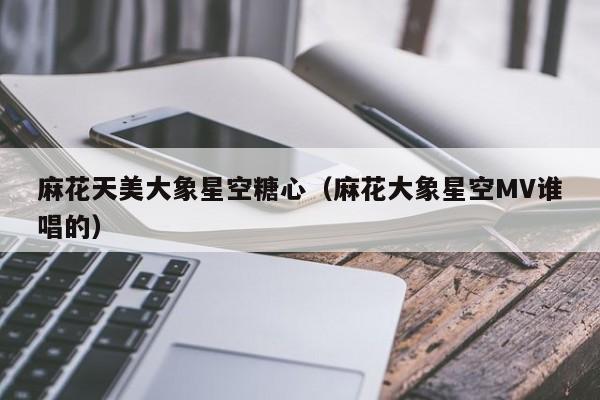 麻花天美大象星空糖心（麻花大象星空MV谁唱的）
