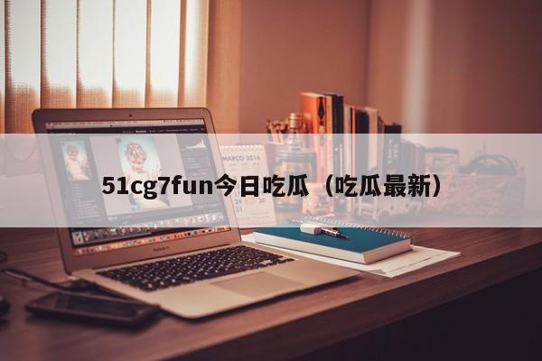 51cg7fun今日吃瓜（吃瓜最新）
