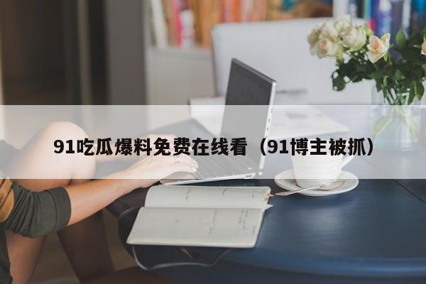 91吃瓜爆料免费在线看（91博主被抓）