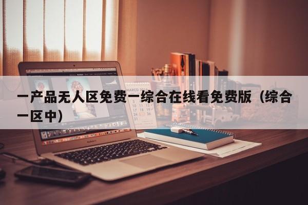 一产品无人区免费一综合在线看免费版（综合一区中）