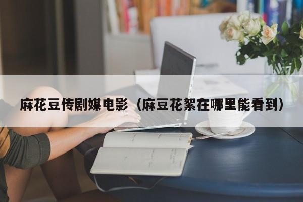 麻花豆传剧媒电影（麻豆花絮在哪里能看到）