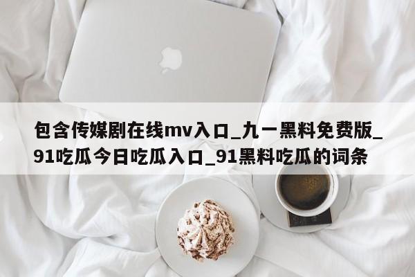 包含传媒剧在线mv入口_九一黑料免费版_91吃瓜今日吃瓜入口_91黑料吃瓜的词条