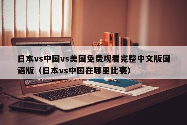 日本vs中国vs美国免费观看完整中文版国语版（日本vs中国在哪里比赛）