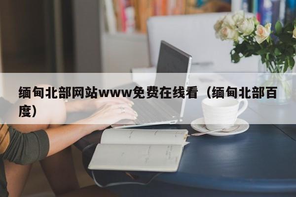 缅甸北部网站www免费在线看（缅甸北部百度）