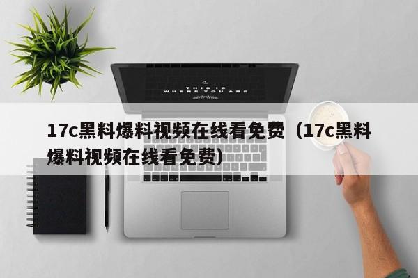 17c黑料爆料视频在线看免费（17c黑料爆料视频在线看免费）
