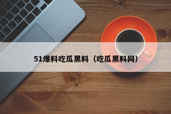 51爆料吃瓜黑料（吃瓜黑料网）