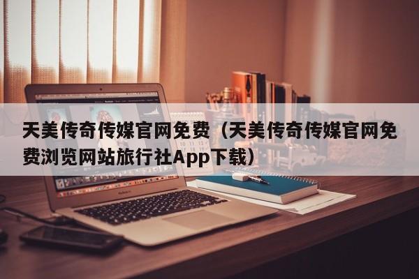 天美传奇传媒官网免费（天美传奇传媒官网免费浏览网站旅行社App下载）